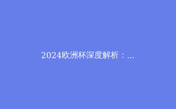 2024欧洲杯深度解析：西班牙夺冠背后的战术革命与未来启示