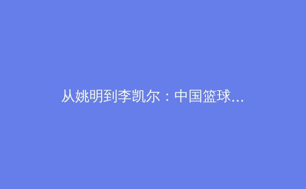 从姚明到李凯尔：中国篮球归化之路的战略解析与未来展望 - 4