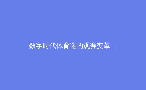 数字时代体育迷的观赛变革：沉浸式体验如何重塑体育产业格局 - 4